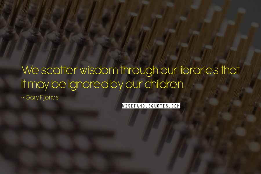 Gary F. Jones Quotes: We scatter wisdom through our libraries that it may be ignored by our children.