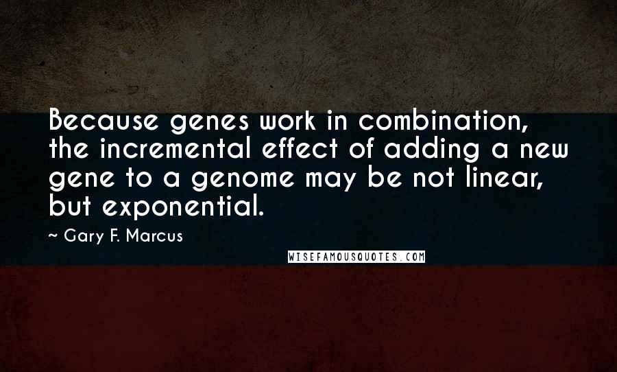 Gary F. Marcus Quotes: Because genes work in combination, the incremental effect of adding a new gene to a genome may be not linear, but exponential.