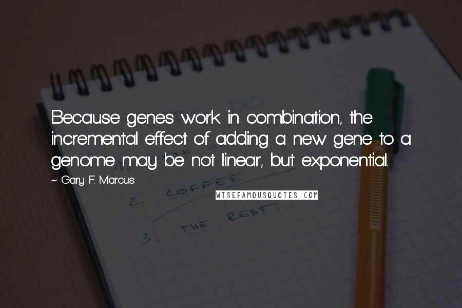 Gary F. Marcus Quotes: Because genes work in combination, the incremental effect of adding a new gene to a genome may be not linear, but exponential.