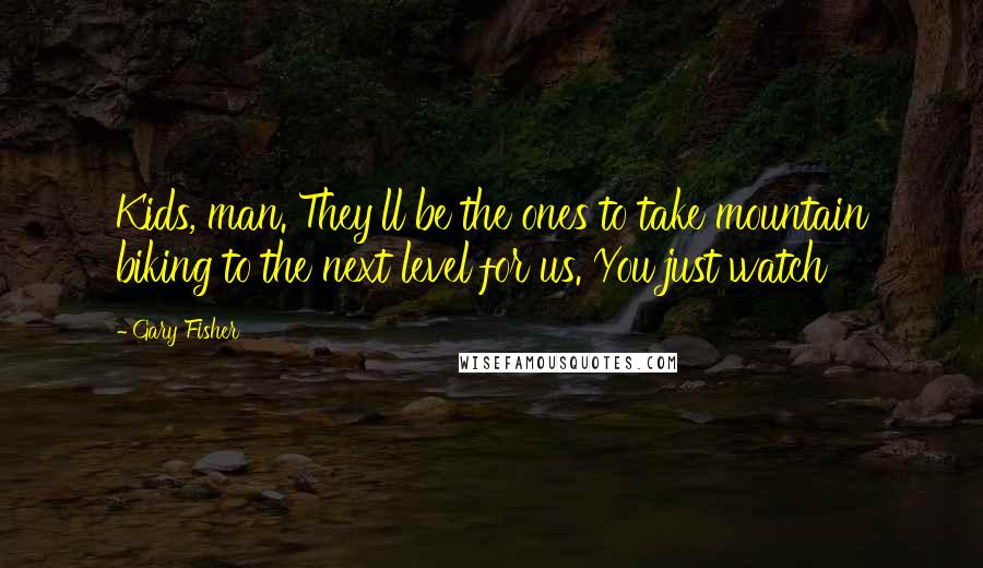 Gary Fisher Quotes: Kids, man. They'll be the ones to take mountain biking to the next level for us. You just watch