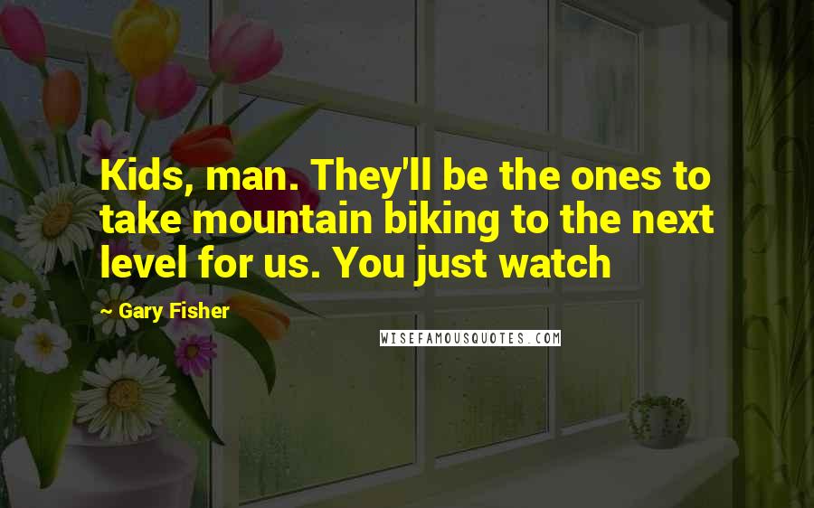Gary Fisher Quotes: Kids, man. They'll be the ones to take mountain biking to the next level for us. You just watch