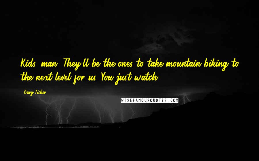 Gary Fisher Quotes: Kids, man. They'll be the ones to take mountain biking to the next level for us. You just watch
