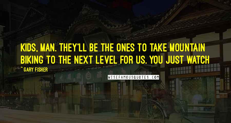 Gary Fisher Quotes: Kids, man. They'll be the ones to take mountain biking to the next level for us. You just watch