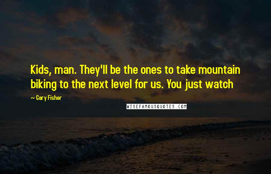 Gary Fisher Quotes: Kids, man. They'll be the ones to take mountain biking to the next level for us. You just watch