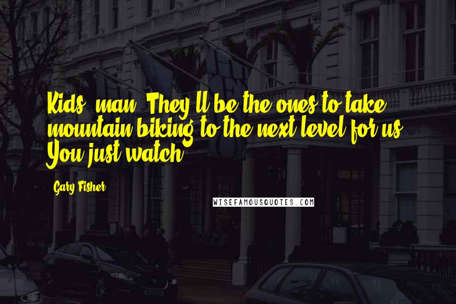 Gary Fisher Quotes: Kids, man. They'll be the ones to take mountain biking to the next level for us. You just watch