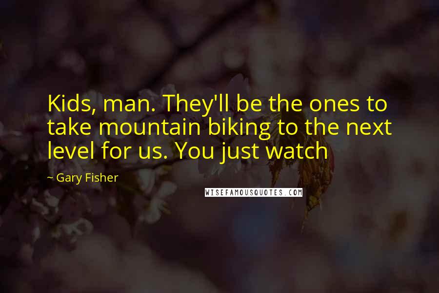 Gary Fisher Quotes: Kids, man. They'll be the ones to take mountain biking to the next level for us. You just watch