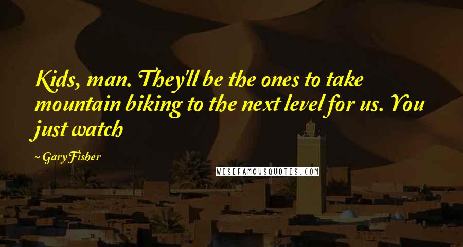 Gary Fisher Quotes: Kids, man. They'll be the ones to take mountain biking to the next level for us. You just watch