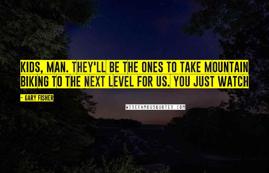 Gary Fisher Quotes: Kids, man. They'll be the ones to take mountain biking to the next level for us. You just watch