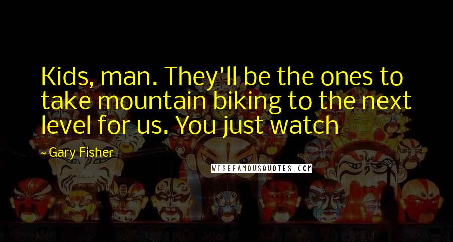 Gary Fisher Quotes: Kids, man. They'll be the ones to take mountain biking to the next level for us. You just watch