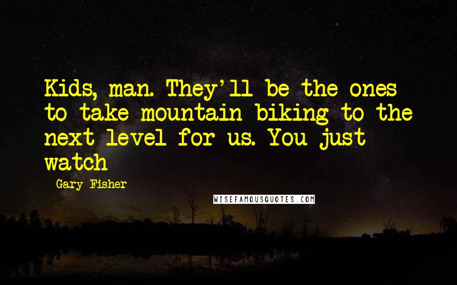 Gary Fisher Quotes: Kids, man. They'll be the ones to take mountain biking to the next level for us. You just watch