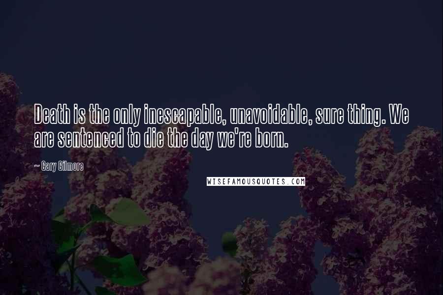 Gary Gilmore Quotes: Death is the only inescapable, unavoidable, sure thing. We are sentenced to die the day we're born.