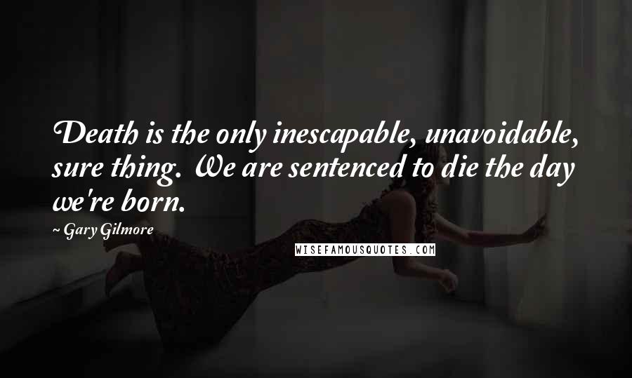 Gary Gilmore Quotes: Death is the only inescapable, unavoidable, sure thing. We are sentenced to die the day we're born.