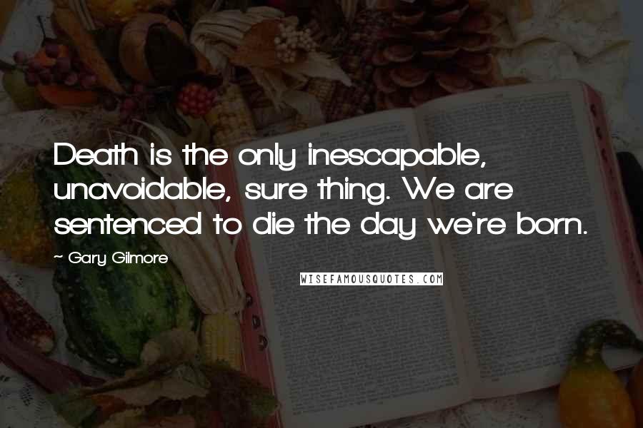 Gary Gilmore Quotes: Death is the only inescapable, unavoidable, sure thing. We are sentenced to die the day we're born.