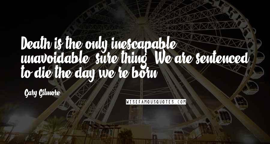 Gary Gilmore Quotes: Death is the only inescapable, unavoidable, sure thing. We are sentenced to die the day we're born.