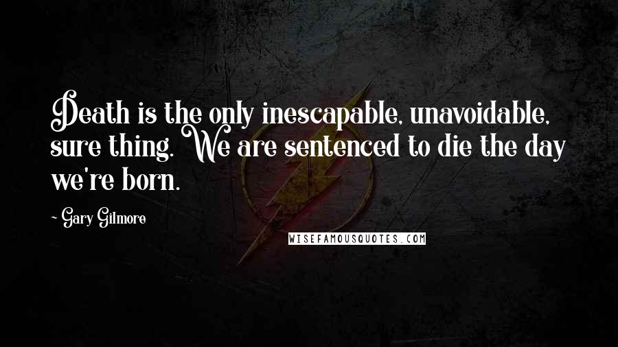 Gary Gilmore Quotes: Death is the only inescapable, unavoidable, sure thing. We are sentenced to die the day we're born.