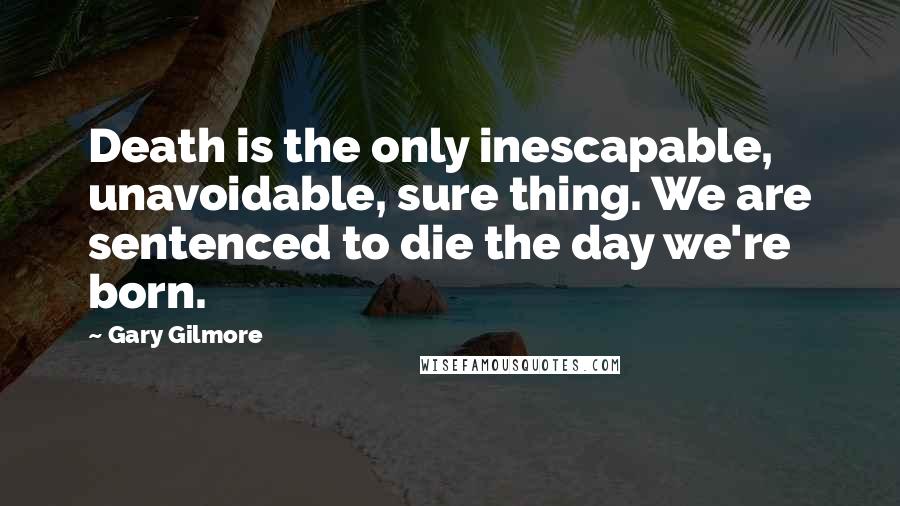 Gary Gilmore Quotes: Death is the only inescapable, unavoidable, sure thing. We are sentenced to die the day we're born.