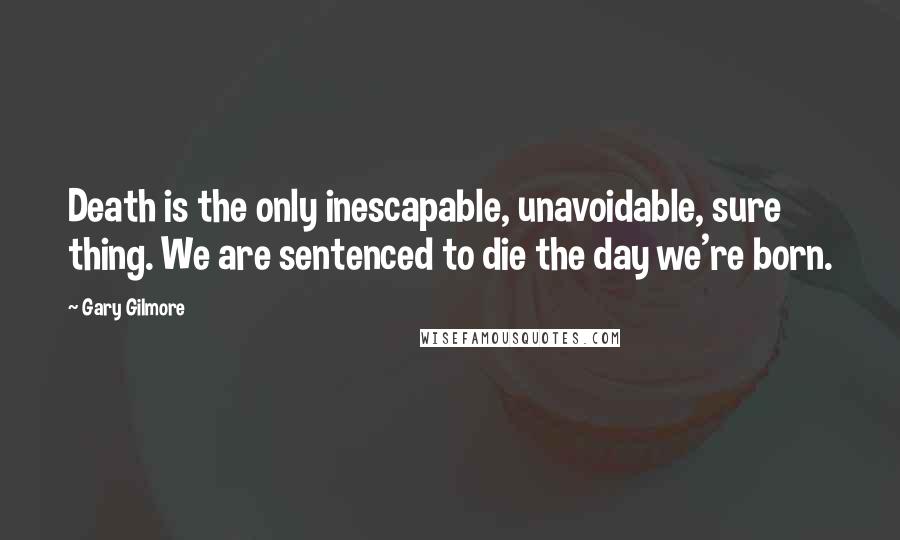Gary Gilmore Quotes: Death is the only inescapable, unavoidable, sure thing. We are sentenced to die the day we're born.