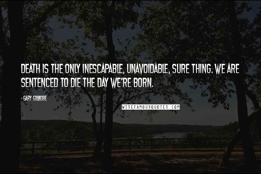 Gary Gilmore Quotes: Death is the only inescapable, unavoidable, sure thing. We are sentenced to die the day we're born.