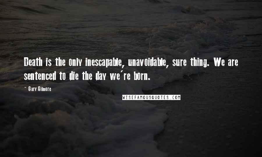 Gary Gilmore Quotes: Death is the only inescapable, unavoidable, sure thing. We are sentenced to die the day we're born.