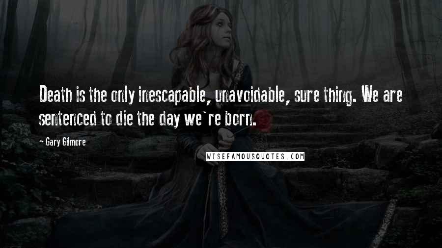 Gary Gilmore Quotes: Death is the only inescapable, unavoidable, sure thing. We are sentenced to die the day we're born.