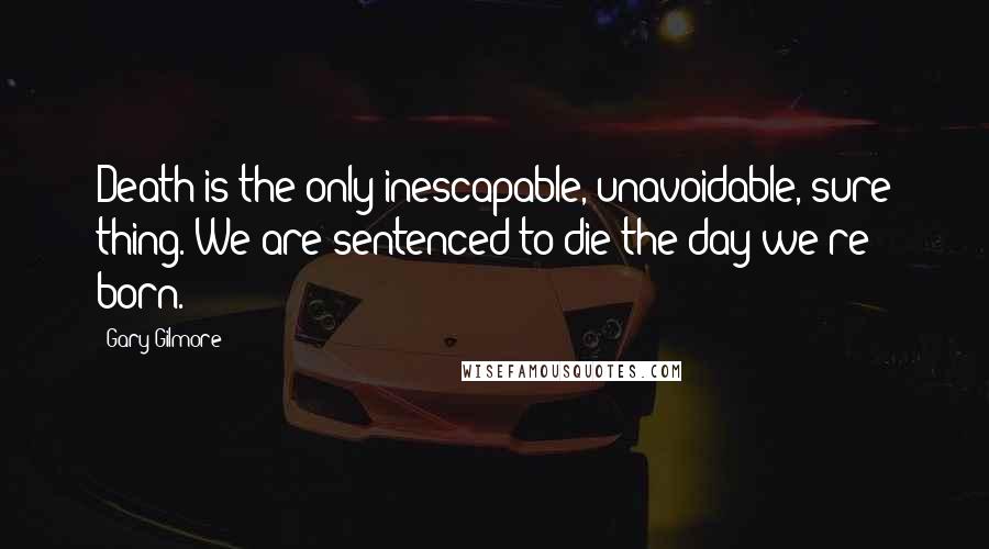 Gary Gilmore Quotes: Death is the only inescapable, unavoidable, sure thing. We are sentenced to die the day we're born.