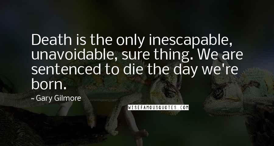 Gary Gilmore Quotes: Death is the only inescapable, unavoidable, sure thing. We are sentenced to die the day we're born.