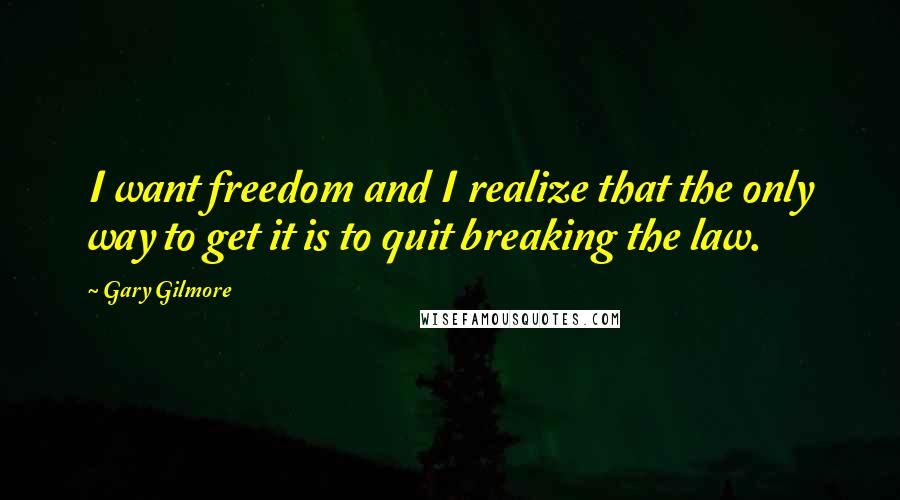 Gary Gilmore Quotes: I want freedom and I realize that the only way to get it is to quit breaking the law.