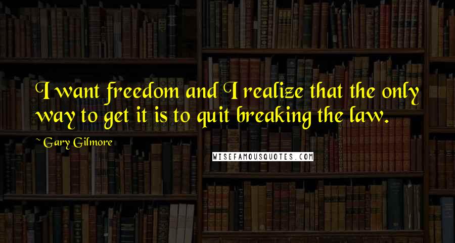 Gary Gilmore Quotes: I want freedom and I realize that the only way to get it is to quit breaking the law.