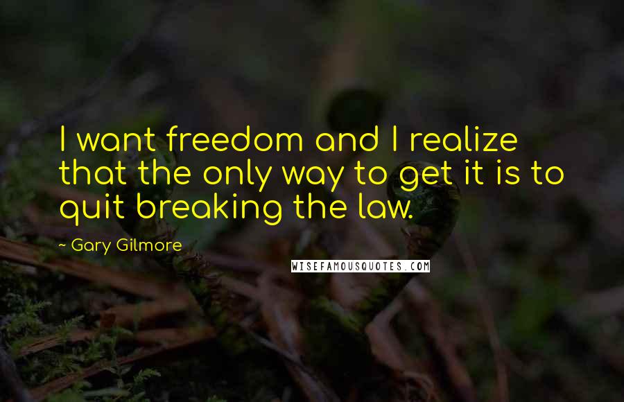 Gary Gilmore Quotes: I want freedom and I realize that the only way to get it is to quit breaking the law.