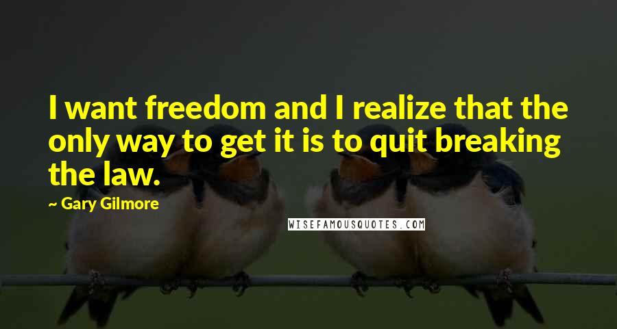 Gary Gilmore Quotes: I want freedom and I realize that the only way to get it is to quit breaking the law.