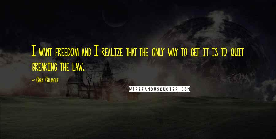 Gary Gilmore Quotes: I want freedom and I realize that the only way to get it is to quit breaking the law.