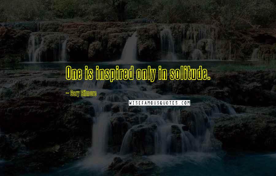 Gary Gilmore Quotes: One is inspired only in solitude.