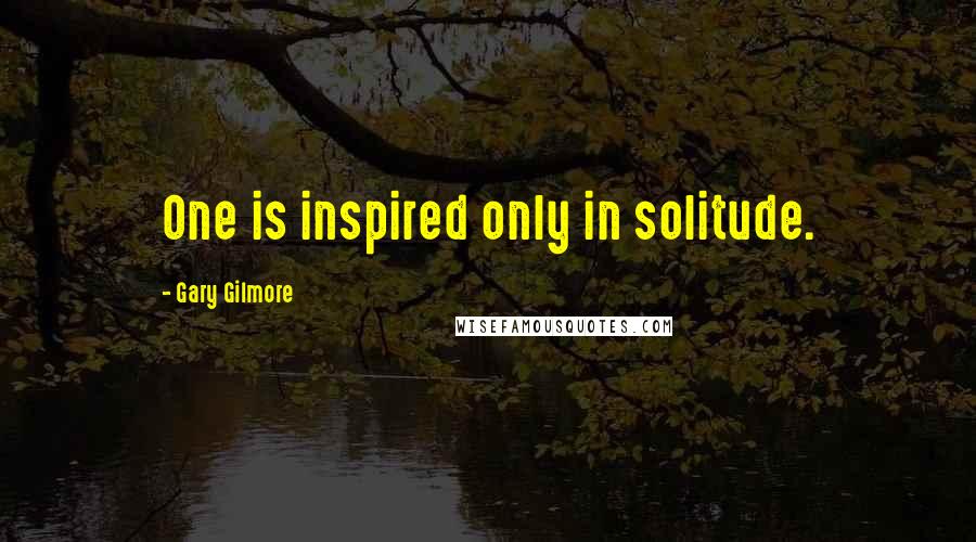 Gary Gilmore Quotes: One is inspired only in solitude.