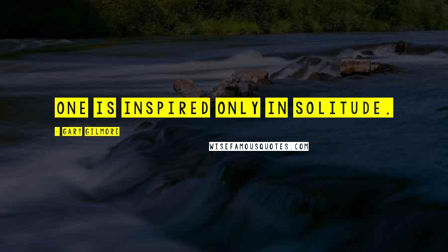 Gary Gilmore Quotes: One is inspired only in solitude.