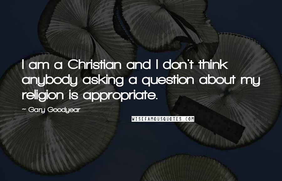 Gary Goodyear Quotes: I am a Christian and I don't think anybody asking a question about my religion is appropriate.