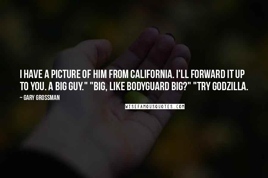 Gary Grossman Quotes: I have a picture of him from California. I'll forward it up to you. A big guy." "Big, like bodyguard big?" "Try Godzilla.