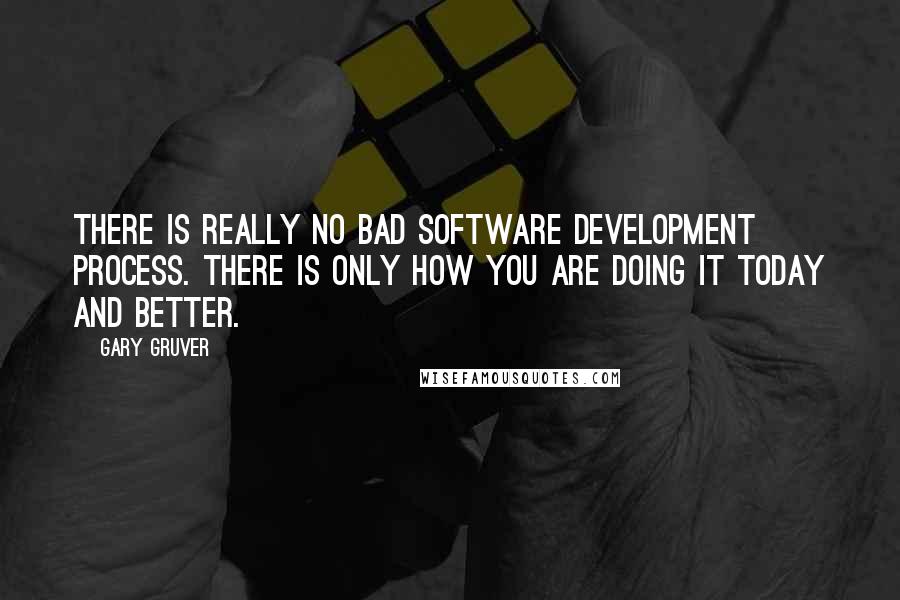 Gary Gruver Quotes: There is really no bad software development process. There is only how you are doing it today and better.