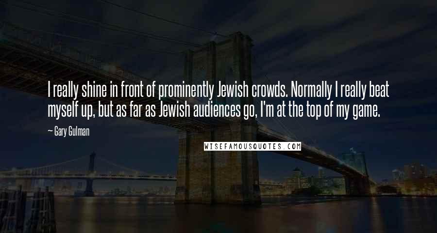 Gary Gulman Quotes: I really shine in front of prominently Jewish crowds. Normally I really beat myself up, but as far as Jewish audiences go, I'm at the top of my game.