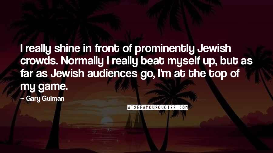 Gary Gulman Quotes: I really shine in front of prominently Jewish crowds. Normally I really beat myself up, but as far as Jewish audiences go, I'm at the top of my game.