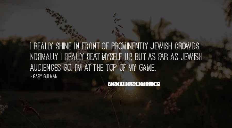 Gary Gulman Quotes: I really shine in front of prominently Jewish crowds. Normally I really beat myself up, but as far as Jewish audiences go, I'm at the top of my game.