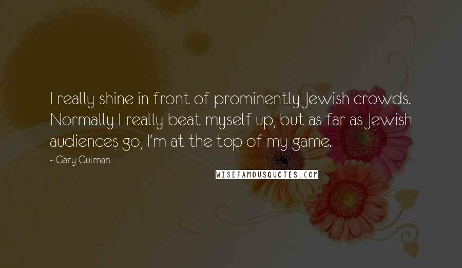 Gary Gulman Quotes: I really shine in front of prominently Jewish crowds. Normally I really beat myself up, but as far as Jewish audiences go, I'm at the top of my game.