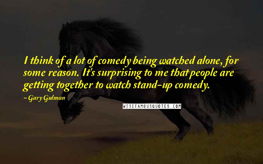 Gary Gulman Quotes: I think of a lot of comedy being watched alone, for some reason. It's surprising to me that people are getting together to watch stand-up comedy.
