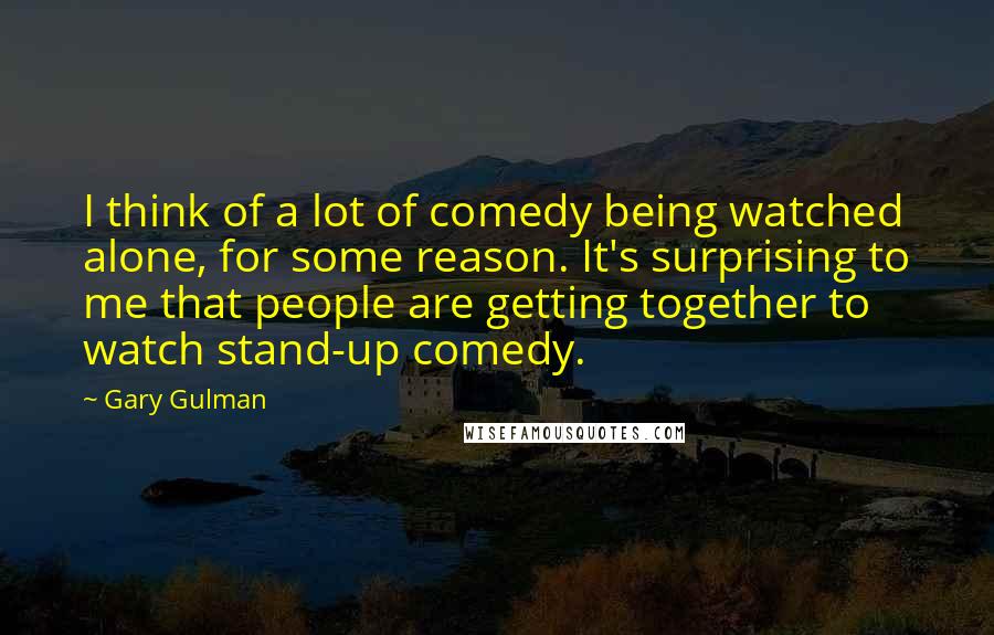 Gary Gulman Quotes: I think of a lot of comedy being watched alone, for some reason. It's surprising to me that people are getting together to watch stand-up comedy.