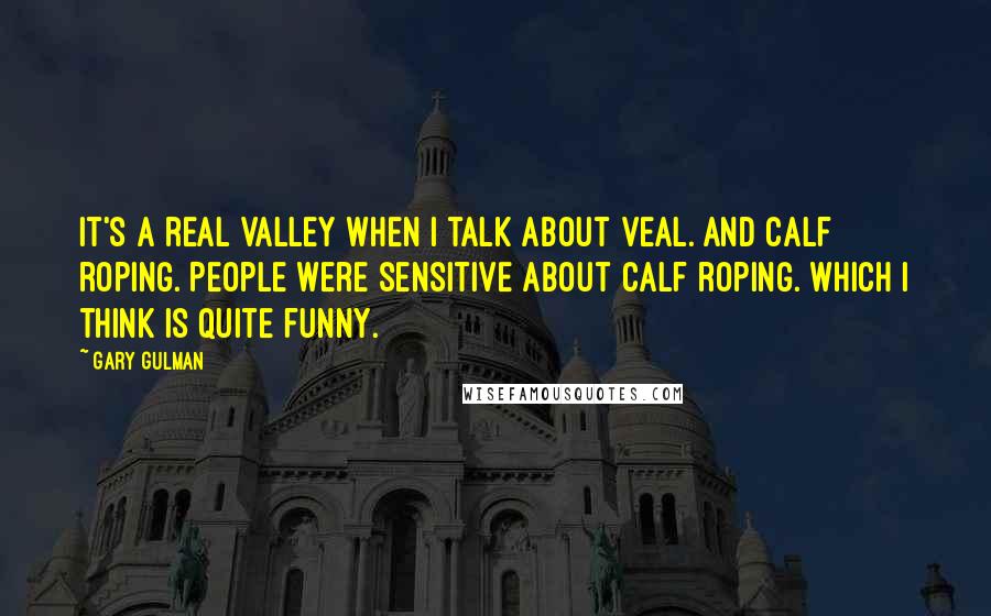 Gary Gulman Quotes: It's a real valley when I talk about veal. And calf roping. People were sensitive about calf roping. Which I think is quite funny.