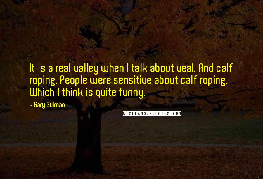 Gary Gulman Quotes: It's a real valley when I talk about veal. And calf roping. People were sensitive about calf roping. Which I think is quite funny.