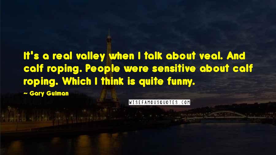 Gary Gulman Quotes: It's a real valley when I talk about veal. And calf roping. People were sensitive about calf roping. Which I think is quite funny.