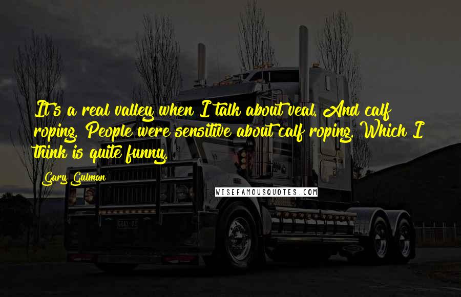 Gary Gulman Quotes: It's a real valley when I talk about veal. And calf roping. People were sensitive about calf roping. Which I think is quite funny.