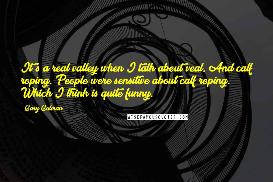 Gary Gulman Quotes: It's a real valley when I talk about veal. And calf roping. People were sensitive about calf roping. Which I think is quite funny.