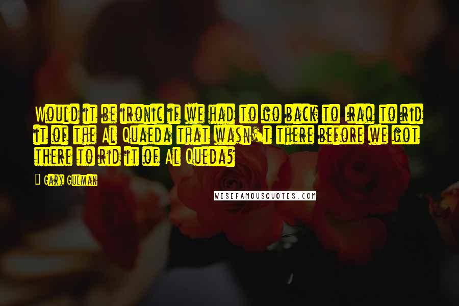 Gary Gulman Quotes: Would it be ironic if we had to go back to Iraq to rid it of the Al Quaeda that wasn't there before we got there to rid it of Al Queda?