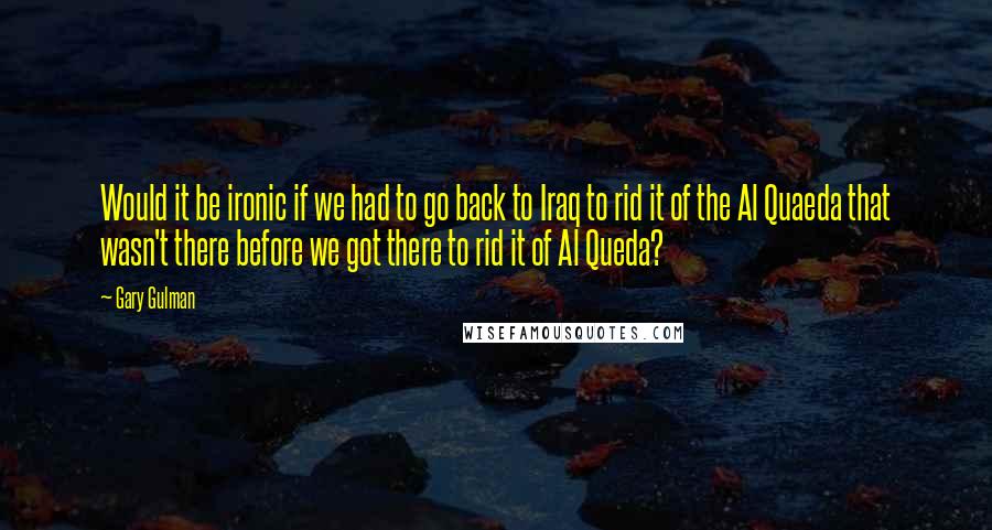 Gary Gulman Quotes: Would it be ironic if we had to go back to Iraq to rid it of the Al Quaeda that wasn't there before we got there to rid it of Al Queda?